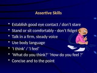 Assertive Skills
• Establish good eye contact / don’t stare
• Stand or sit comfortably - don’t fidget
• Talk in a firm, steady voice
• Use body language
• ‘I think’ / ‘I feel’
• ‘What do you think?’ ‘How do you feel ?’
• Concise and to the point
 
