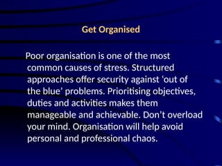 Get Organised
Poor organisation is one of the most
common causes of stress. Structured
approaches offer security against ‘out of
the blue’ problems. Prioritising objectives,
duties and activities makes them
manageable and achievable. Don’t overload
your mind. Organisation will help avoid
personal and professional chaos.
 