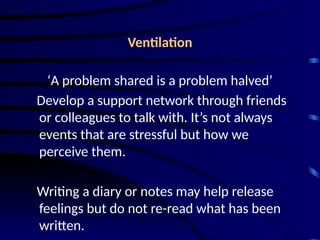 Ventilation
‘A problem shared is a problem halved’
Develop a support network through friends
or colleagues to talk with. It’s not always
events that are stressful but how we
perceive them.
Writing a diary or notes may help release
feelings but do not re-read what has been
written.
 