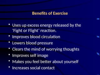 Benefits of Exercise
• Uses up excess energy released by the
‘Fight or Flight’ reaction.
• Improves blood circulation
• Lowers blood pressure
• Clears the mind of worrying thoughts
• Improves self image
• Makes you feel better about yourself
• Increases social contact
 