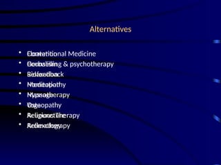 Alternatives
• Conventional Medicine
• Counselling & psychotherapy
• Relaxation
• Meditation
• Massage
• Yoga
• Acupuncture
• Aromatherapy
• Floatation
• Herbalism
• Biofeedback
• Homeopathy
• Hypnotherapy
• Osteopathy
• Religious Therapy
• Reflexology
 