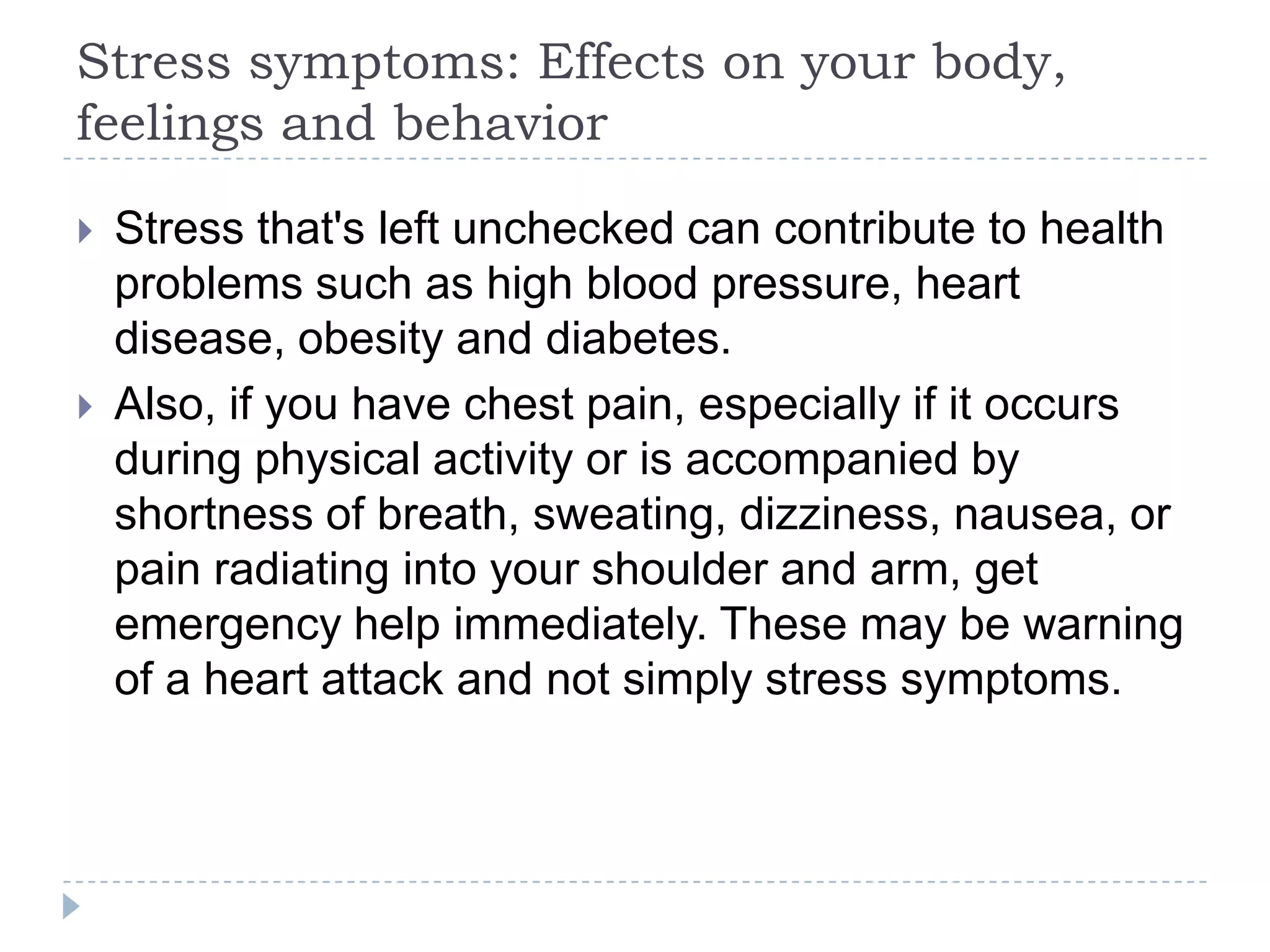 Stress symptoms: Effects on your body,
feelings and behavior
 Stress that's left unchecked can contribute to health
problems such as high blood pressure, heart
disease, obesity and diabetes.
 Also, if you have chest pain, especially if it occurs
during physical activity or is accompanied by
shortness of breath, sweating, dizziness, nausea, or
pain radiating into your shoulder and arm, get
emergency help immediately. These may be warning
of a heart attack and not simply stress symptoms.
 