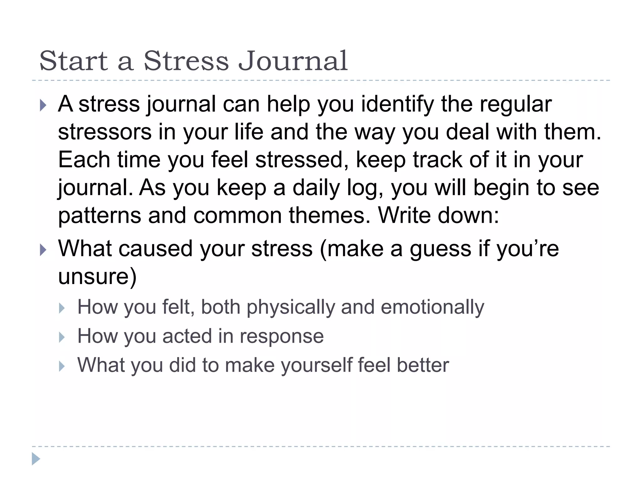 Start a Stress Journal
 A stress journal can help you identify the regular
stressors in your life and the way you deal with them.
Each time you feel stressed, keep track of it in your
journal. As you keep a daily log, you will begin to see
patterns and common themes. Write down:
 What caused your stress (make a guess if you’re
unsure)
 How you felt, both physically and emotionally
 How you acted in response
 What you did to make yourself feel better
 