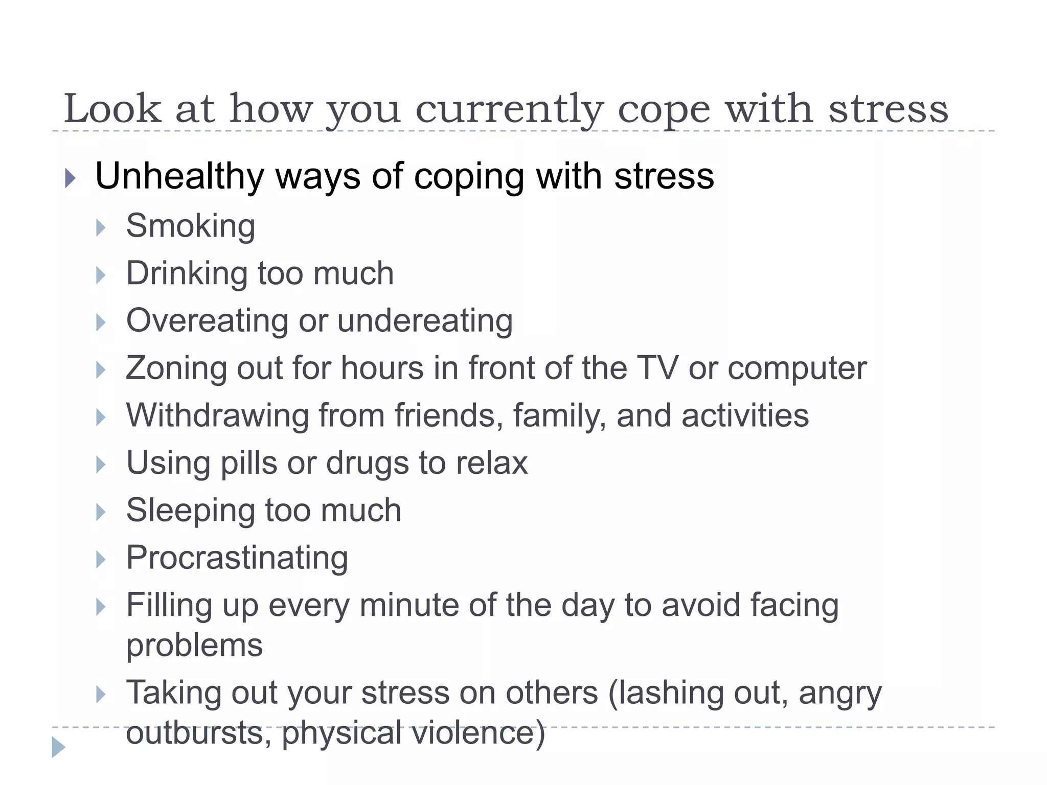 Look at how you currently cope with stress
 Unhealthy ways of coping with stress
 Smoking
 Drinking too much
 Overeating or undereating
 Zoning out for hours in front of the TV or computer
 Withdrawing from friends, family, and activities
 Using pills or drugs to relax
 Sleeping too much
 Procrastinating
 Filling up every minute of the day to avoid facing
problems
 Taking out your stress on others (lashing out, angry
outbursts, physical violence)
 