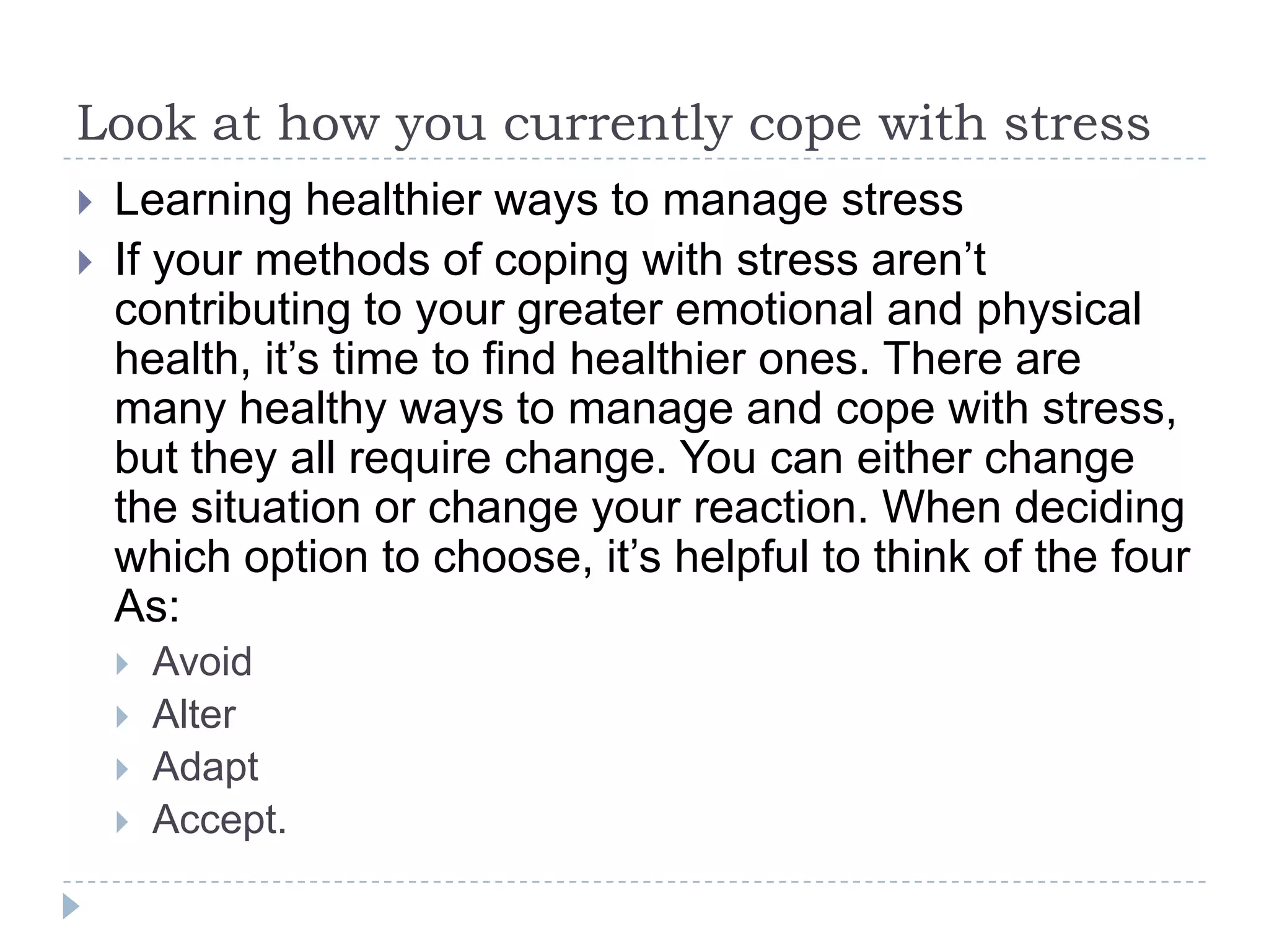Look at how you currently cope with stress
 Learning healthier ways to manage stress
 If your methods of coping with stress aren’t
contributing to your greater emotional and physical
health, it’s time to find healthier ones. There are
many healthy ways to manage and cope with stress,
but they all require change. You can either change
the situation or change your reaction. When deciding
which option to choose, it’s helpful to think of the four
As:
 Avoid
 Alter
 Adapt
 Accept.
 