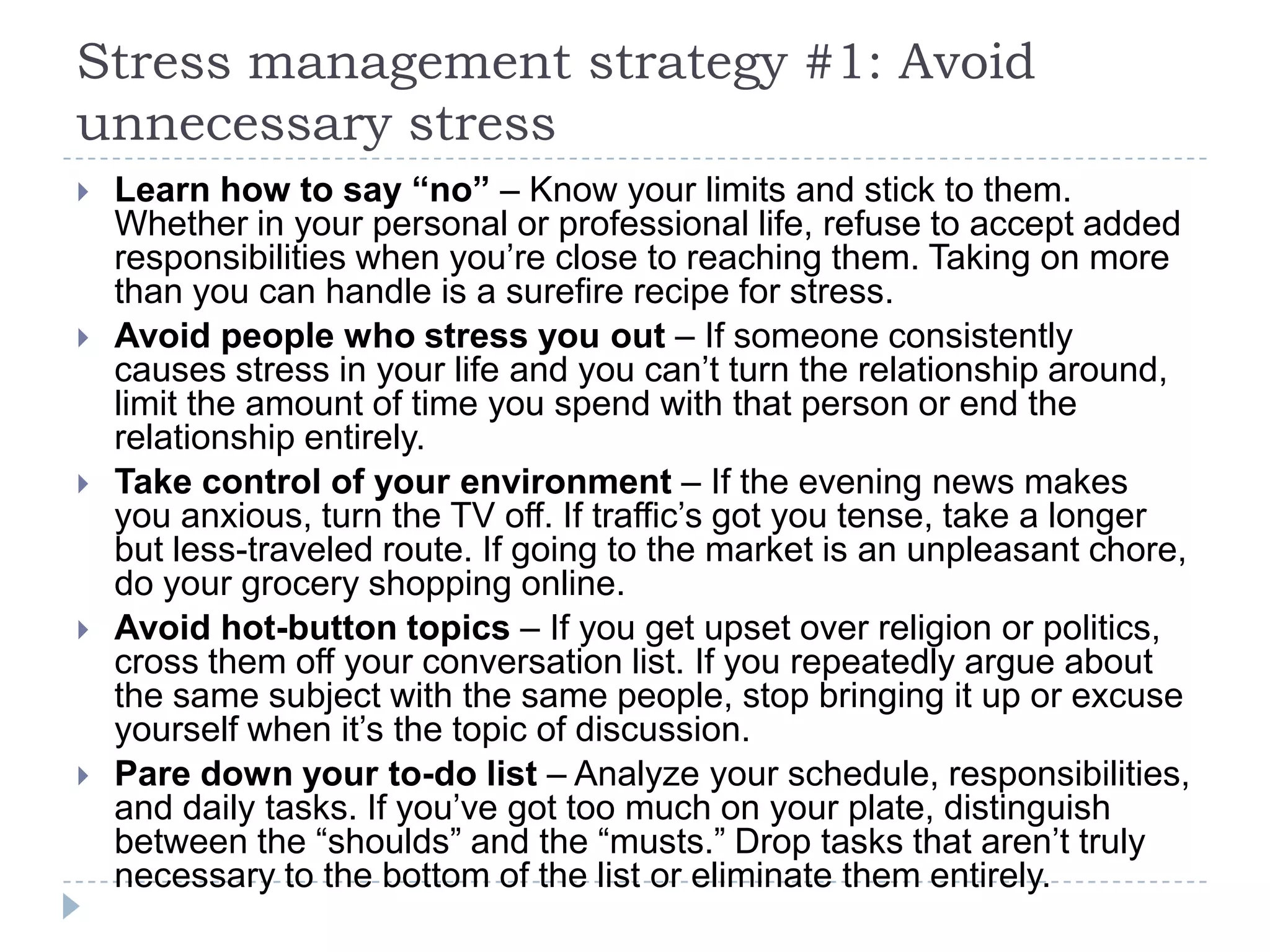 Stress management strategy #1: Avoid
unnecessary stress
 Learn how to say “no” – Know your limits and stick to them.
Whether in your personal or professional life, refuse to accept added
responsibilities when you’re close to reaching them. Taking on more
than you can handle is a surefire recipe for stress.
 Avoid people who stress you out – If someone consistently
causes stress in your life and you can’t turn the relationship around,
limit the amount of time you spend with that person or end the
relationship entirely.
 Take control of your environment – If the evening news makes
you anxious, turn the TV off. If traffic’s got you tense, take a longer
but less-traveled route. If going to the market is an unpleasant chore,
do your grocery shopping online.
 Avoid hot-button topics – If you get upset over religion or politics,
cross them off your conversation list. If you repeatedly argue about
the same subject with the same people, stop bringing it up or excuse
yourself when it’s the topic of discussion.
 Pare down your to-do list – Analyze your schedule, responsibilities,
and daily tasks. If you’ve got too much on your plate, distinguish
between the ―shoulds‖ and the ―musts.‖ Drop tasks that aren’t truly
necessary to the bottom of the list or eliminate them entirely.
 