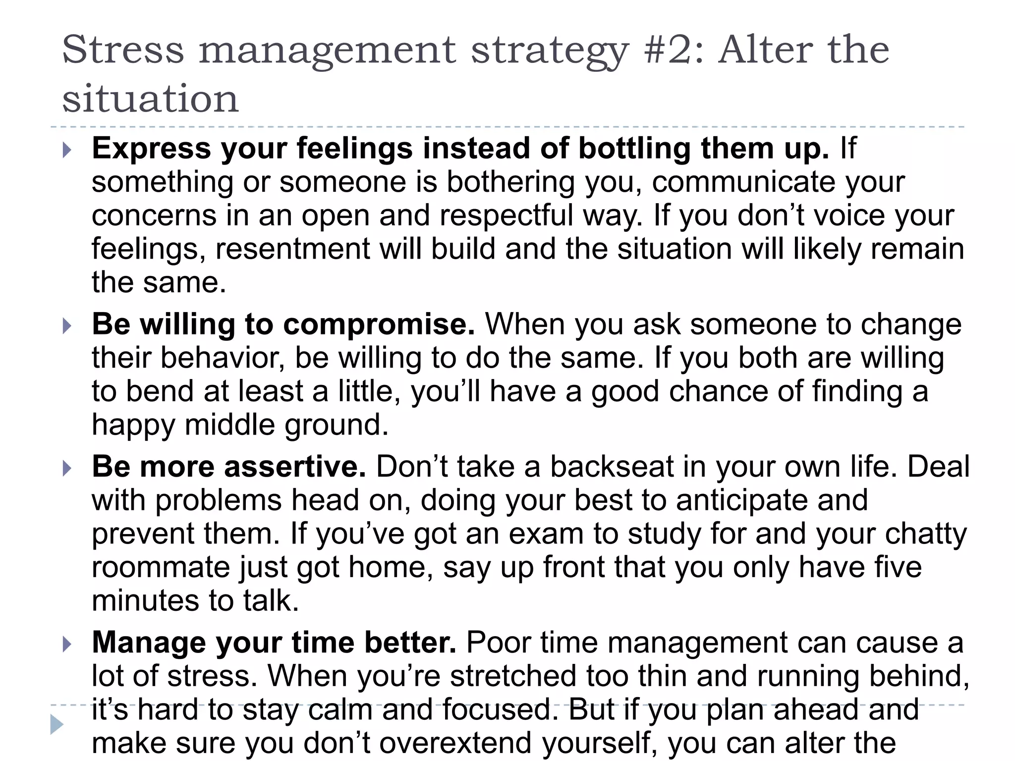 Stress management strategy #2: Alter the
situation
 Express your feelings instead of bottling them up. If
something or someone is bothering you, communicate your
concerns in an open and respectful way. If you don’t voice your
feelings, resentment will build and the situation will likely remain
the same.
 Be willing to compromise. When you ask someone to change
their behavior, be willing to do the same. If you both are willing
to bend at least a little, you’ll have a good chance of finding a
happy middle ground.
 Be more assertive. Don’t take a backseat in your own life. Deal
with problems head on, doing your best to anticipate and
prevent them. If you’ve got an exam to study for and your chatty
roommate just got home, say up front that you only have five
minutes to talk.
 Manage your time better. Poor time management can cause a
lot of stress. When you’re stretched too thin and running behind,
it’s hard to stay calm and focused. But if you plan ahead and
make sure you don’t overextend yourself, you can alter the
 