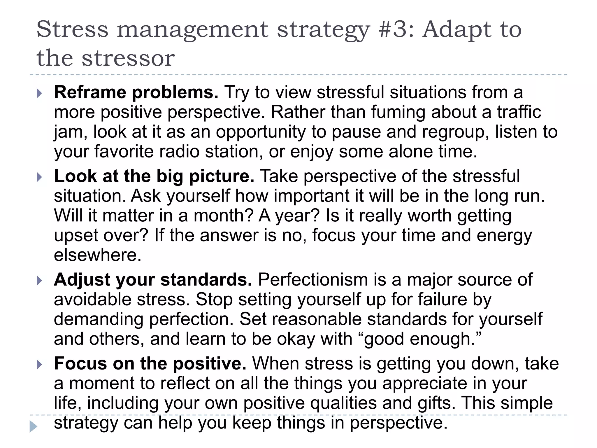 Stress management strategy #3: Adapt to
the stressor
 Reframe problems. Try to view stressful situations from a
more positive perspective. Rather than fuming about a traffic
jam, look at it as an opportunity to pause and regroup, listen to
your favorite radio station, or enjoy some alone time.
 Look at the big picture. Take perspective of the stressful
situation. Ask yourself how important it will be in the long run.
Will it matter in a month? A year? Is it really worth getting
upset over? If the answer is no, focus your time and energy
elsewhere.
 Adjust your standards. Perfectionism is a major source of
avoidable stress. Stop setting yourself up for failure by
demanding perfection. Set reasonable standards for yourself
and others, and learn to be okay with ―good enough.‖
 Focus on the positive. When stress is getting you down, take
a moment to reflect on all the things you appreciate in your
life, including your own positive qualities and gifts. This simple
strategy can help you keep things in perspective.
 
