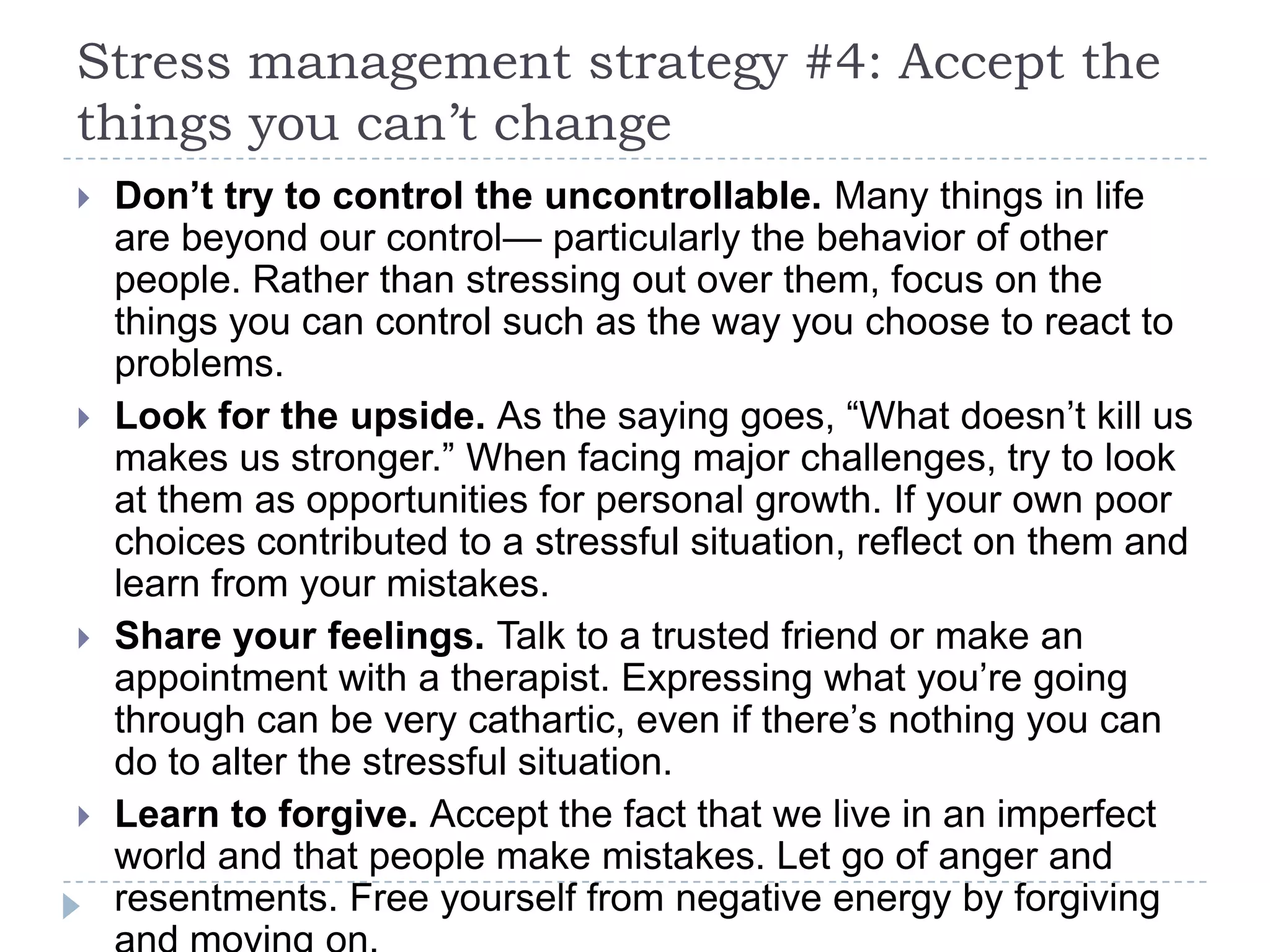 Stress management strategy #4: Accept the
things you can’t change
 Don’t try to control the uncontrollable. Many things in life
are beyond our control— particularly the behavior of other
people. Rather than stressing out over them, focus on the
things you can control such as the way you choose to react to
problems.
 Look for the upside. As the saying goes, ―What doesn’t kill us
makes us stronger.‖ When facing major challenges, try to look
at them as opportunities for personal growth. If your own poor
choices contributed to a stressful situation, reflect on them and
learn from your mistakes.
 Share your feelings. Talk to a trusted friend or make an
appointment with a therapist. Expressing what you’re going
through can be very cathartic, even if there’s nothing you can
do to alter the stressful situation.
 Learn to forgive. Accept the fact that we live in an imperfect
world and that people make mistakes. Let go of anger and
resentments. Free yourself from negative energy by forgiving
 