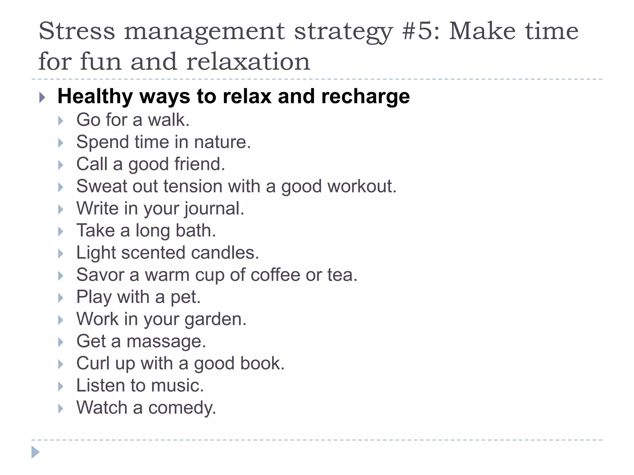 Stress management strategy #5: Make time
for fun and relaxation
 Healthy ways to relax and recharge
 Go for a walk.
 Spend time in nature.
 Call a good friend.
 Sweat out tension with a good workout.
 Write in your journal.
 Take a long bath.
 Light scented candles.
 Savor a warm cup of coffee or tea.
 Play with a pet.
 Work in your garden.
 Get a massage.
 Curl up with a good book.
 Listen to music.
 Watch a comedy.
 