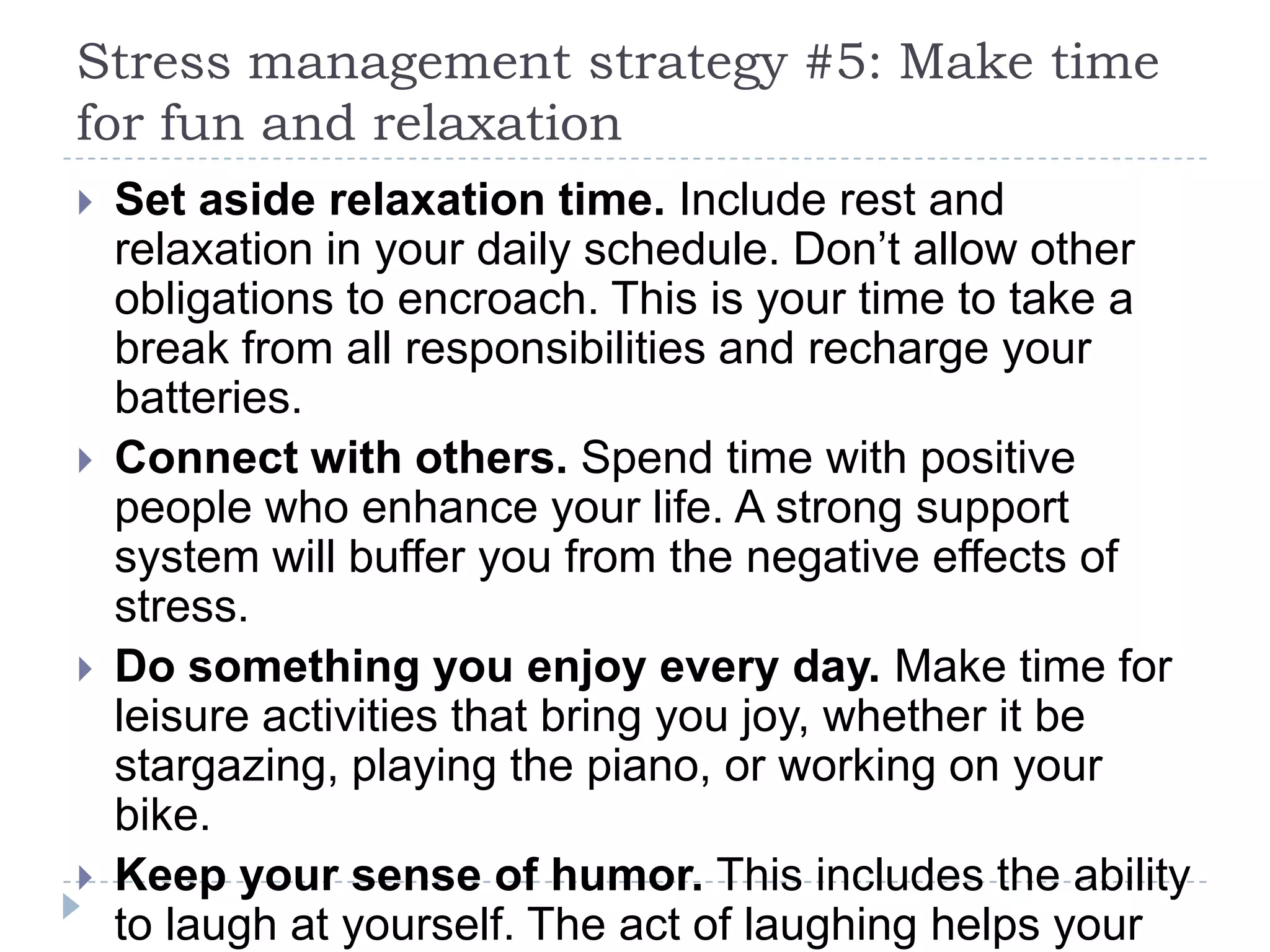Stress management strategy #5: Make time
for fun and relaxation
 Set aside relaxation time. Include rest and
relaxation in your daily schedule. Don’t allow other
obligations to encroach. This is your time to take a
break from all responsibilities and recharge your
batteries.
 Connect with others. Spend time with positive
people who enhance your life. A strong support
system will buffer you from the negative effects of
stress.
 Do something you enjoy every day. Make time for
leisure activities that bring you joy, whether it be
stargazing, playing the piano, or working on your
bike.
 Keep your sense of humor. This includes the ability
to laugh at yourself. The act of laughing helps your
 