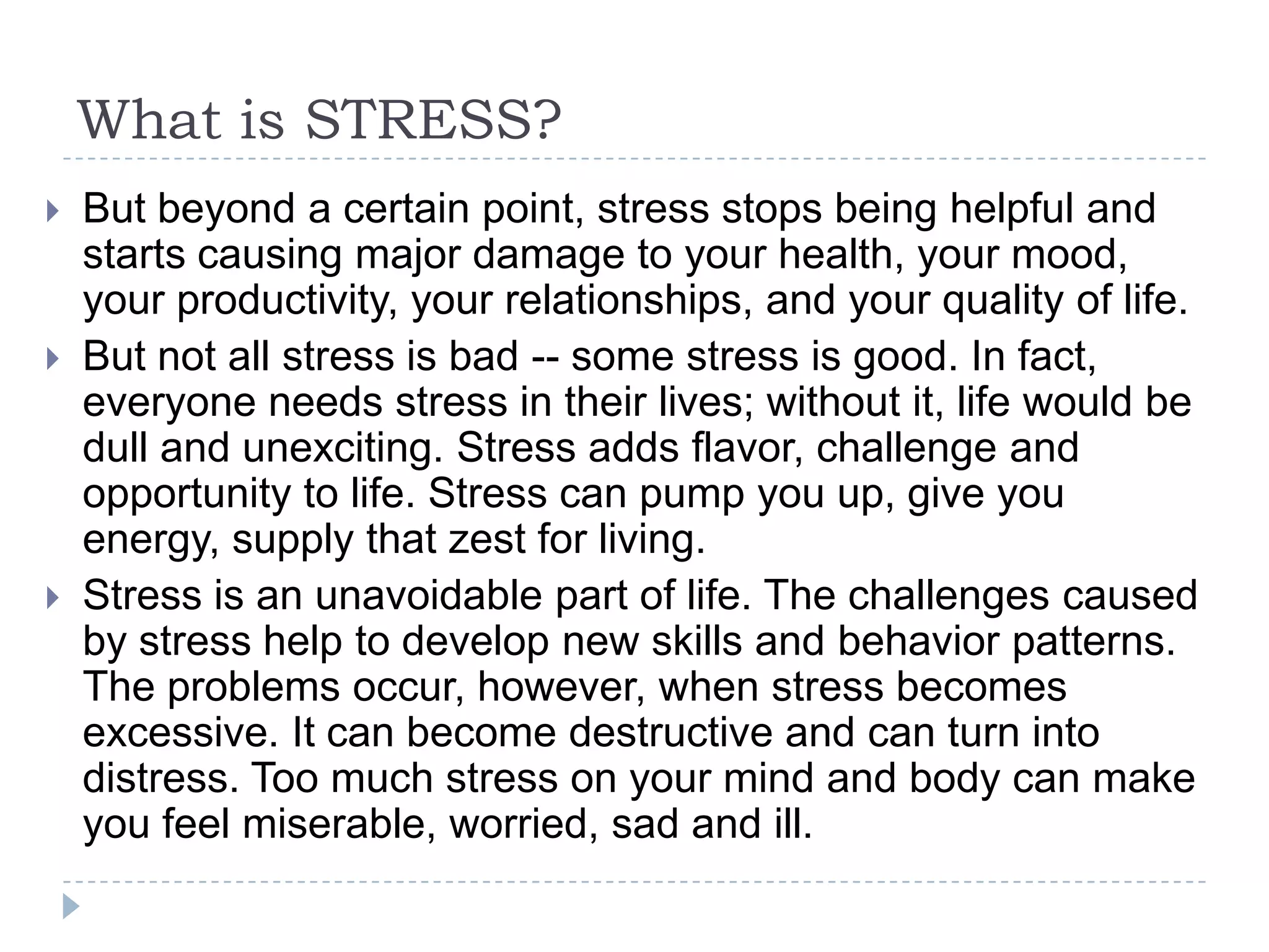 What is STRESS?
 But beyond a certain point, stress stops being helpful and
starts causing major damage to your health, your mood,
your productivity, your relationships, and your quality of life.
 But not all stress is bad -- some stress is good. In fact,
everyone needs stress in their lives; without it, life would be
dull and unexciting. Stress adds flavor, challenge and
opportunity to life. Stress can pump you up, give you
energy, supply that zest for living.
 Stress is an unavoidable part of life. The challenges caused
by stress help to develop new skills and behavior patterns.
The problems occur, however, when stress becomes
excessive. It can become destructive and can turn into
distress. Too much stress on your mind and body can make
you feel miserable, worried, sad and ill.
 