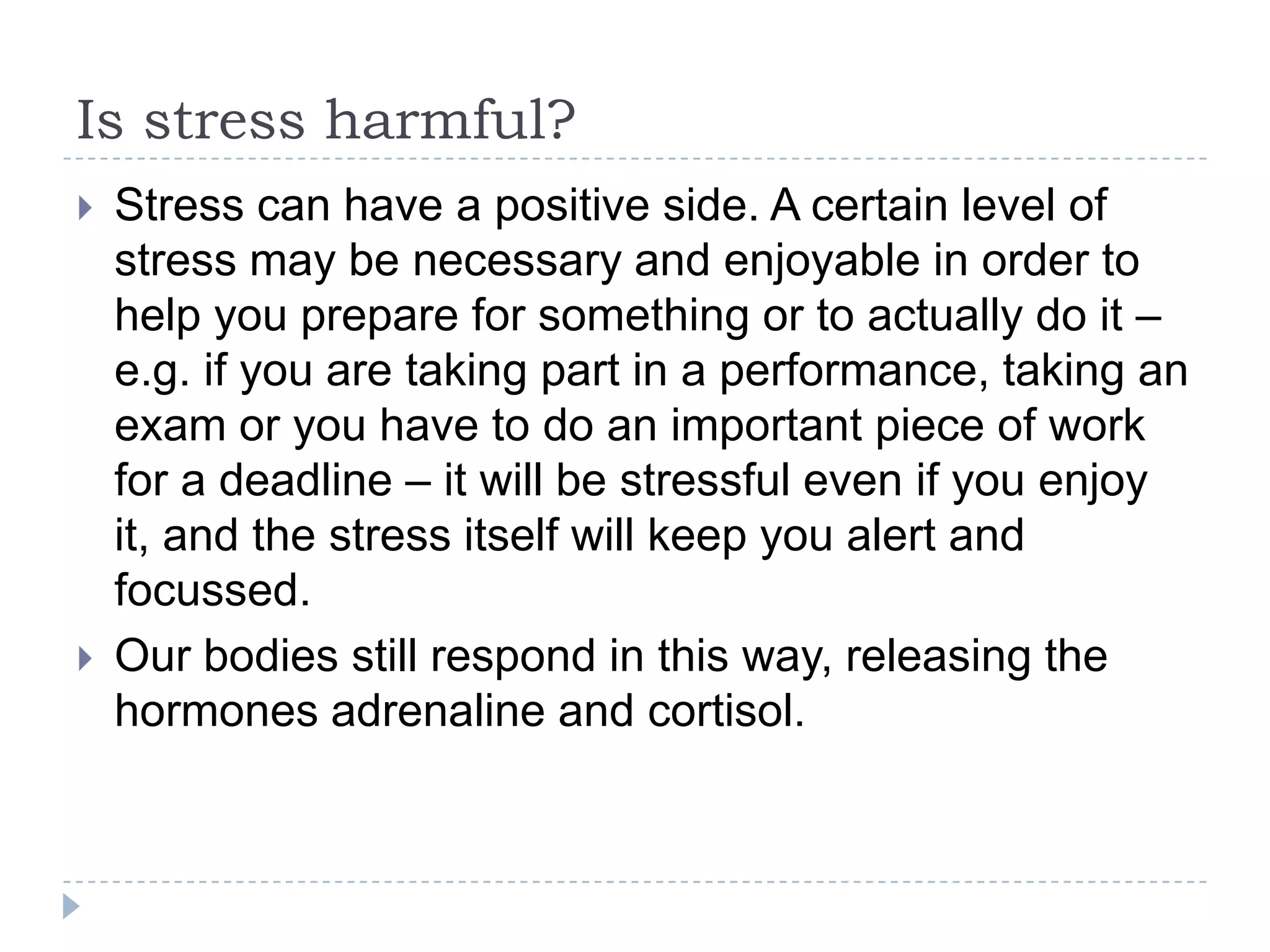 Is stress harmful?
 Stress can have a positive side. A certain level of
stress may be necessary and enjoyable in order to
help you prepare for something or to actually do it –
e.g. if you are taking part in a performance, taking an
exam or you have to do an important piece of work
for a deadline – it will be stressful even if you enjoy
it, and the stress itself will keep you alert and
focussed.
 Our bodies still respond in this way, releasing the
hormones adrenaline and cortisol.
 
