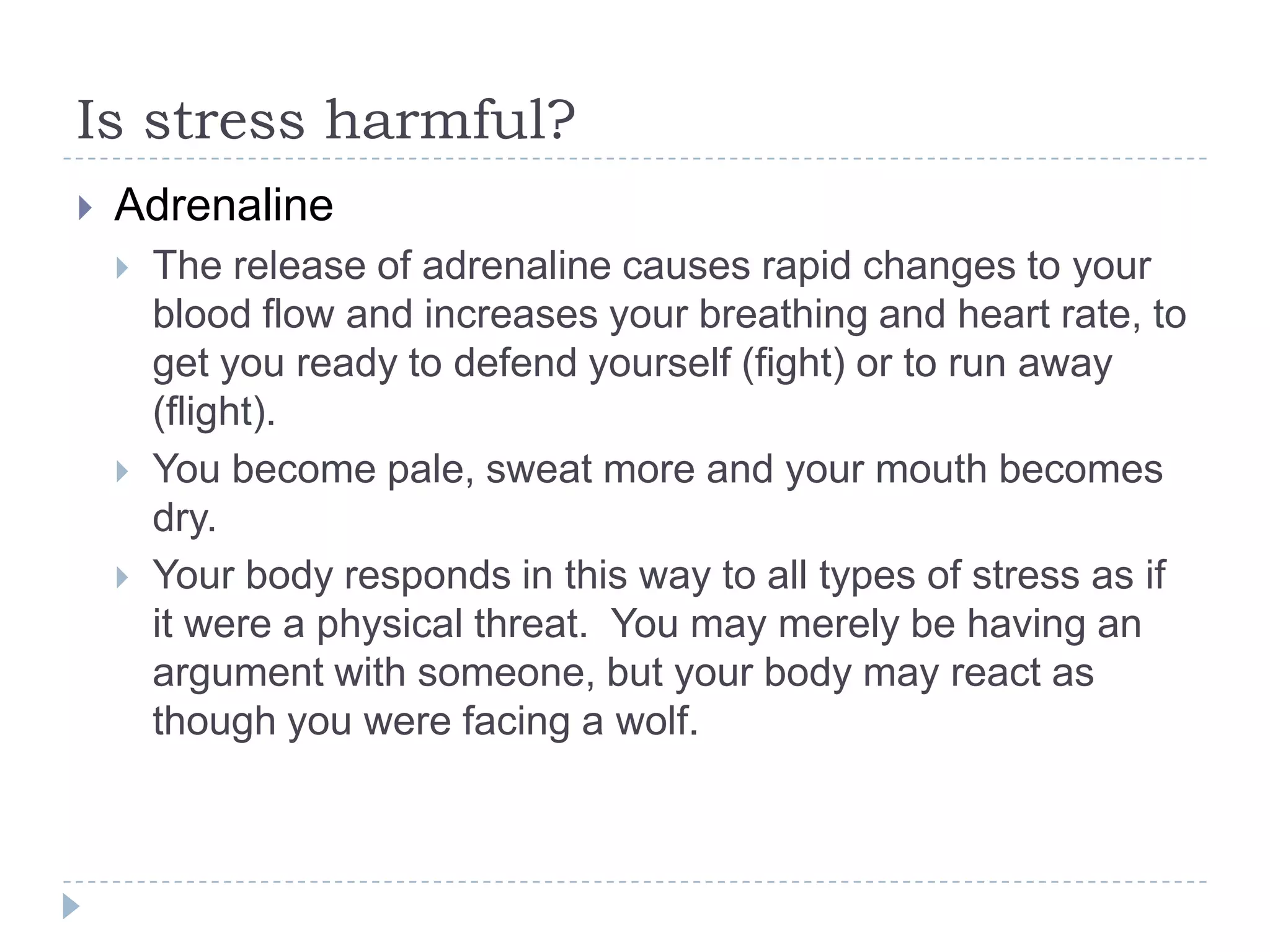 Is stress harmful?
 Adrenaline
 The release of adrenaline causes rapid changes to your
blood flow and increases your breathing and heart rate, to
get you ready to defend yourself (fight) or to run away
(flight).
 You become pale, sweat more and your mouth becomes
dry.
 Your body responds in this way to all types of stress as if
it were a physical threat. You may merely be having an
argument with someone, but your body may react as
though you were facing a wolf.
 