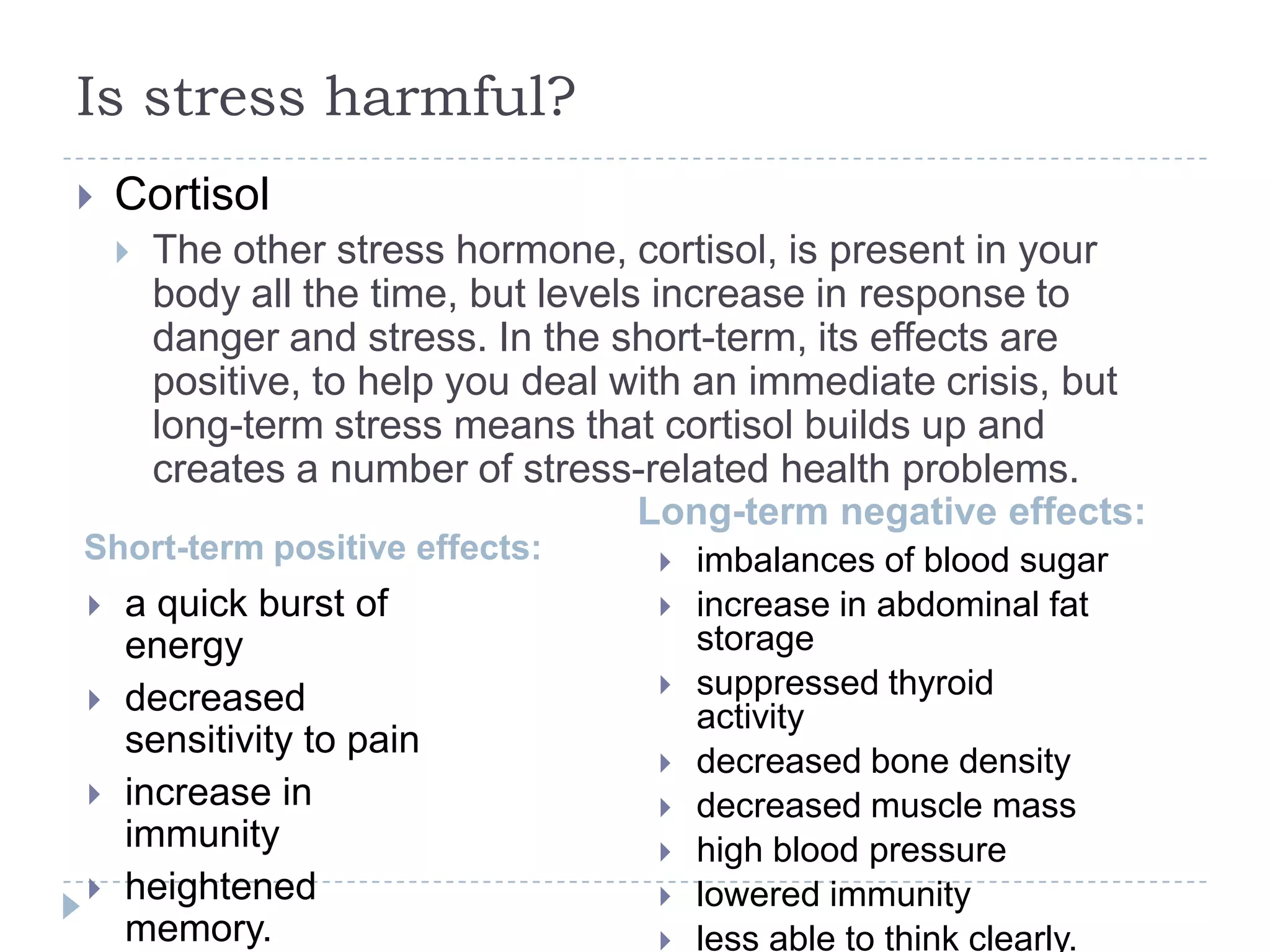 Is stress harmful?
Short-term positive effects:
Long-term negative effects:
 Cortisol
 The other stress hormone, cortisol, is present in your
body all the time, but levels increase in response to
danger and stress. In the short-term, its effects are
positive, to help you deal with an immediate crisis, but
long-term stress means that cortisol builds up and
creates a number of stress-related health problems.
 imbalances of blood sugar
 increase in abdominal fat
storage
 suppressed thyroid
activity
 decreased bone density
 decreased muscle mass
 high blood pressure
 lowered immunity
 less able to think clearly.
 a quick burst of
energy
 decreased
sensitivity to pain
 increase in
immunity
 heightened
memory.
 