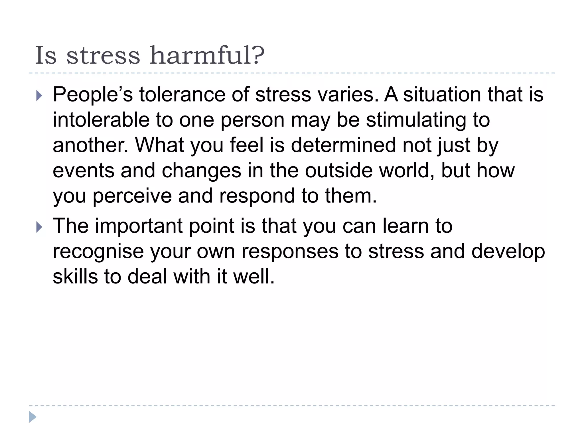 Is stress harmful?
 People’s tolerance of stress varies. A situation that is
intolerable to one person may be stimulating to
another. What you feel is determined not just by
events and changes in the outside world, but how
you perceive and respond to them.
 The important point is that you can learn to
recognise your own responses to stress and develop
skills to deal with it well.
 