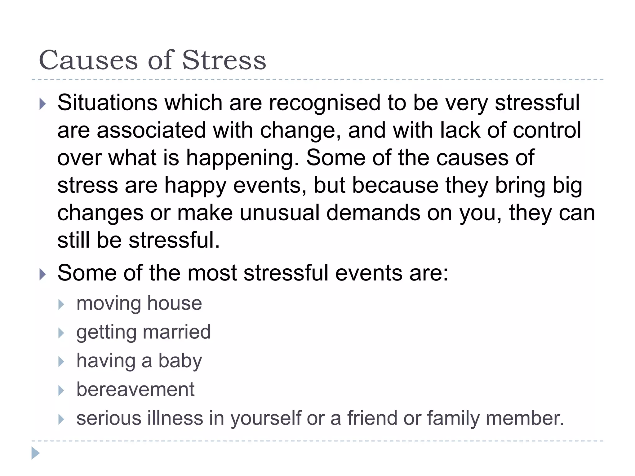 Causes of Stress
 Situations which are recognised to be very stressful
are associated with change, and with lack of control
over what is happening. Some of the causes of
stress are happy events, but because they bring big
changes or make unusual demands on you, they can
still be stressful.
 Some of the most stressful events are:
 moving house
 getting married
 having a baby
 bereavement
 serious illness in yourself or a friend or family member.
 