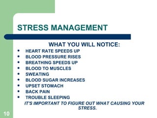 10
STRESS MANAGEMENT
WHAT YOU WILL NOTICE:
 HEART RATE SPEEDS UP
 BLOOD PRESSURE RISES
 BREATHING SPEEDS UP
 BLOOD TO MUSCLES
 SWEATING
 BLOOD SUGAR INCREASES
 UPSET STOMACH
 BACK PAIN
 TROUBLE SLEEPING
IT'S IMPORTANT TO FIGURE OUT WHAT CAUSING YOUR
STRESS.
 