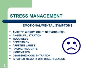 12
STRESS MANAGEMENT
EMOTIONAL/MENTAL SYMPTOMS:
 ANXIETY, WORRY, GUILT, NERVOUSNESS
 ANGER, FRUSTRATION
 MOODINESS
 DEPRESSION
 APPETITE VARIES
 RACING THOUGHTS
 NIGHTMARES
 DIMINISHED CONCENTRATION
 IMPAIRED MEMORY OR FORGETFULNESS
 