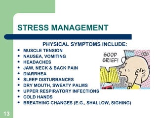 13
STRESS MANAGEMENT
PHYSICAL SYMPTOMS INCLUDE:
 MUSCLE TENSION
 NAUSEA, VOMITING
 HEADACHES
 JAW, NECK & BACK PAIN
 DIARRHEA
 SLEEP DISTURBANCES
 DRY MOUTH, SWEATY PALMS
 UPPER RESPIRATORY INFECTIONS
 COLD HANDS
 BREATHING CHANGES (E.G., SHALLOW, SIGHING)
 
