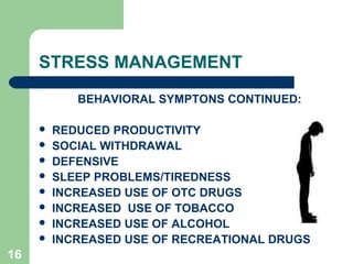 16
STRESS MANAGEMENT
BEHAVIORAL SYMPTONS CONTINUED:
 REDUCED PRODUCTIVITY
 SOCIAL WITHDRAWAL
 DEFENSIVE
 SLEEP PROBLEMS/TIREDNESS
 INCREASED USE OF OTC DRUGS
 INCREASED USE OF TOBACCO
 INCREASED USE OF ALCOHOL
 INCREASED USE OF RECREATIONAL DRUGS
 