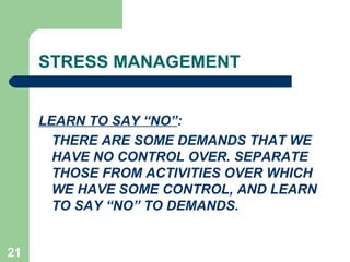 21
STRESS MANAGEMENT
LEARN TO SAY “NO”:
THERE ARE SOME DEMANDS THAT WE
HAVE NO CONTROL OVER. SEPARATE
THOSE FROM ACTIVITIES OVER WHICH
WE HAVE SOME CONTROL, AND LEARN
TO SAY “NO” TO DEMANDS.
 