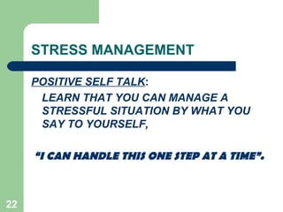 22
STRESS MANAGEMENT
POSITIVE SELF TALK:
LEARN THAT YOU CAN MANAGE A
STRESSFUL SITUATION BY WHAT YOU
SAY TO YOURSELF,
“I CAN HANDLE THIS ONE STEP AT A TIME”.
 