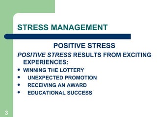 3
STRESS MANAGEMENT
POSITIVE STRESS
POSITIVE STRESS RESULTS FROM EXCITING
EXPERIENCES:
 WINNING THE LOTTERY
 UNEXPECTED PROMOTION
 RECEIVING AN AWARD
 EDUCATIONAL SUCCESS
 
