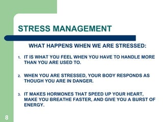 8
STRESS MANAGEMENT
WHAT HAPPENS WHEN WE ARE STRESSED:
1. IT IS WHAT YOU FEEL WHEN YOU HAVE TO HANDLE MORE
THAN YOU ARE USED TO.
2. WHEN YOU ARE STRESSED, YOUR BODY RESPONDS AS
THOUGH YOU ARE IN DANGER.
3. IT MAKES HORMONES THAT SPEED UP YOUR HEART,
MAKE YOU BREATHE FASTER, AND GIVE YOU A BURST OF
ENERGY.
 