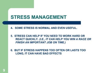 STRESS MANAGEMENT
4. SOME STRESS IS NORMAL AND EVEN USEFUL.
5. STRESS CAN HELP IF YOU NEED TO WORK HARD OR
REACT QUICKLY. (I.E., IT CAN HELP YOU WIN A RACE OR
FINISH AN IMPORTANT JOB ON TIME.)
6. BUT IF STRESS HAPPENS TOO OFTEN OR LASTS TOO
LONG, IT CAN HAVE BAD EFFECTS
9
 