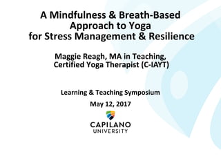 A Mindfulness & Breath-Based
Approach to Yoga
for Stress Management & Resilience
Maggie Reagh, MA in Teaching,
Certified Yoga Therapist (C-IAYT)
Learning & Teaching Symposium
May 12, 2017
 