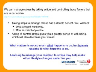 Taking steps to manage stress has a double benefit. You will feel: Less stressed, right away.  More in control of your life. Acting to control stress gives you a greater sense of well-being, which will also decrease your stress. Headline   (Source) We can manage stress by taking action and controlling those factors that are in our control   (http://www.americanheart.org/presenter.jhtml?identifier=3047876) What matters is not so much  what  happens to us, but  how we respond  to what happens to us. Learning to manage your reaction to stress may help make other lifestyle changes easier for you.  