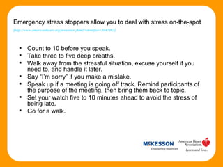 Count to 10 before you speak.  Take three to five deep breaths.  Walk away from the stressful situation, excuse yourself if you need to, and handle it later.  Say “I’m sorry” if you make a mistake.  Speak up if a meeting is going off track. Remind participants of the purpose of the meeting, then bring them back to topic. Set your watch five to 10 minutes ahead to avoid the stress of being late. Go for a walk. Emergency stress stoppers allow you to deal with stress on-the-spot ( http://www.americanheart.org/presenter.jhtml?identifier=3047933 ) 