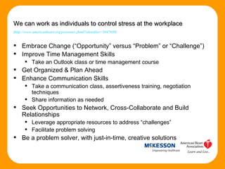 Embrace Change (“Opportunity” versus “Problem” or “Challenge”) Improve Time Management Skills Take an Outlook class or time management course Get Organized & Plan Ahead Enhance Communication Skills Take a communication class, assertiveness training, negotiation techniques Share information as needed Seek Opportunities to Network, Cross-Collaborate and Build Relationships Leverage appropriate resources to address “challenges” Facilitate problem solving Be a problem solver, with just-in-time, creative solutions We can work as individuals to control stress at the workplace   ( http://www.americanheart.org/presenter.jhtml?identifier=3047939 ) 