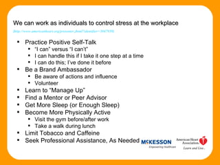 Practice Positive Self-Talk “ I can” versus “I can’t” I can handle this if I take it one step at a time I can do this; I’ve done it before Be a Brand Ambassador Be aware of actions and influence Volunteer Learn to “Manage Up” Find a Mentor or Peer Advisor Get More Sleep (or Enough Sleep) Become More Physically Active Visit the gym before/after work  Take a walk during lunch Limit Tobacco and Caffeine Seek Professional Assistance, As Needed We can work as individuals to control stress at the workplace   ( http://www.americanheart.org/presenter.jhtml?identifier=3047939 ) 