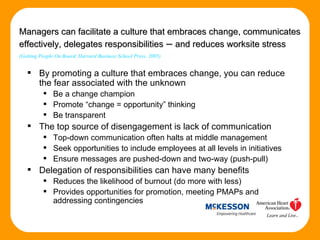 By promoting a culture that embraces change, you can reduce the fear associated with the unknown Be a change champion Promote “change = opportunity” thinking Be transparent The top source of disengagement is lack of communication Top-down communication often halts at middle management Seek opportunities to include employees at all levels in initiatives Ensure messages are pushed-down and two-way (push-pull) Delegation of responsibilities can have many benefits Reduces the likelihood of burnout (do more with less) Provides opportunities for promotion, meeting PMAPs and addressing contingencies Managers can facilitate a culture that embraces change, communicates effectively, delegates responsibilities  –  and reduces worksite stress   (Getting People On Board, Harvard Business School Press, 2005) 