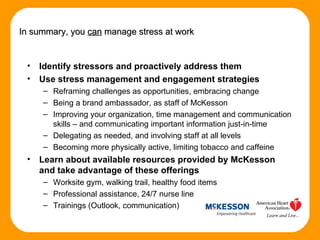 Identify stressors and proactively address them  Use stress management and engagement strategies Reframing challenges as opportunities, embracing change Being a brand ambassador, as staff of McKesson Improving your organization, time management and communication skills – and communicating important information just-in-time Delegating as needed, and involving staff at all levels  Becoming more physically active, limiting tobacco and caffeine Learn about available resources provided by McKesson and take advantage of these offerings Worksite gym, walking trail, healthy food items Professional assistance, 24/7 nurse line Trainings (Outlook, communication) In summary, you  can  manage stress at work 
