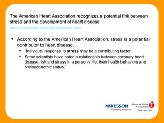 According to the American Heart Association, stress is a potential contributor to heart disease. “ Individual response to  stress  may be a contributing factor.  Some scientists have noted a relationship between coronary heart disease risk and stress in a person's life, their health behaviors and socioeconomic status.” The American Heart Association recognizes a  potential  link between stress and the development of heart disease ( http://www.americanheart.org/presenter.jhtml?identifier=4726 ) 