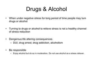 Drugs & AlcoholWhen under negative stress for long period of time people may turn drugs or alcoholTurning to drugs or alcohol to relieve stress is not a healthy channel of stress reductionDangerous life altering consequencesDUI, drug arrest, drug addiction, alcoholismBe responsibleEnjoy alcohol but do so in moderation. Do not use alcohol as a stress reliever.