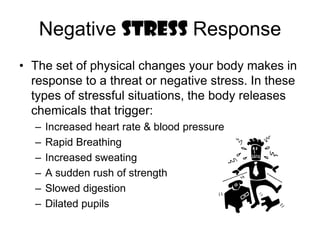 Negative STRESS ResponseThe set of physical changes your body makes in response to a threat or negative stress. In these types of stressful situations, the body releases chemicals that trigger: Increased heart rate & blood pressureRapid BreathingIncreased sweating A sudden rush of strength Slowed digestionDilated pupils 