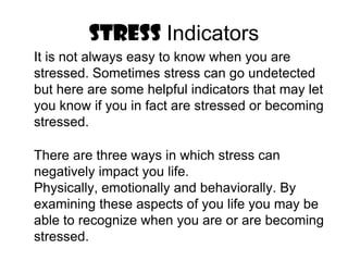STRESS IndicatorsIt is not always easy to know when you are stressed. Sometimes stress can go undetected but here are some helpful indicators that may let you know if you in fact are stressed or becoming stressed.There are three ways in which stress can negatively impact you life. Physically, emotionally and behaviorally. By examining these aspects of you life you may be able to recognize when you are or are becoming stressed.