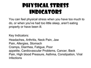 Physical Stress  IndicatorsYou can feel physical stress when you have too much to do, or when you've had too little sleep, aren't eating properly or have been ill. 	Key Indicators:	Headaches, Arthritis, Neck Pain, Jaw Pain, Allergies, Stomach Cramps, Diarrhea, Fatigue, Poor appetite, Cardiovascular Problems, Cancer, Back Pain, High blood Pressure, Asthma, Constipation, Viral Infections