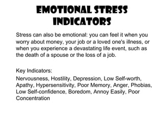 Emotional Stress IndicatorsStress can also be emotional: you can feel it when you worry about money, your job or a loved one's illness, or when you experience a devastating life event, such as the death of a spouse or the loss of a job. 	Key Indicators:	Nervousness, Hostility, Depression, Low Self-worth, Apathy, Hypersensitivity, Poor Memory, Anger, Phobias, Low Self-confidence, Boredom, Annoy Easily, Poor Concentration