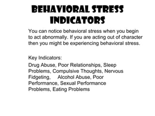 Behavioral Stress Indicators	You can notice behavioral stress when you begin to act abnormally. If you are acting out of character then you might be experiencing behavioral stress.	Key Indicators:	Drug Abuse, Poor Relationships, Sleep Problems, Compulsive Thoughts, Nervous Fidgeting,     Alcohol Abuse, Poor Performance, Sexual Performance Problems, Eating Problems