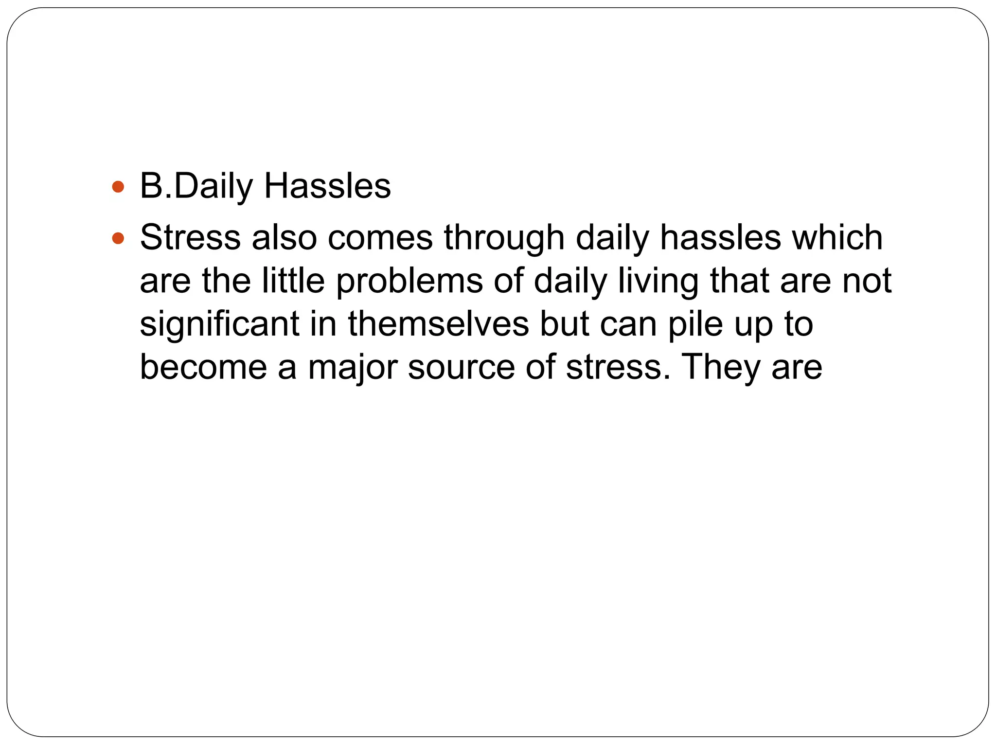  B.Daily Hassles
 Stress also comes through daily hassles which
are the little problems of daily living that are not
significant in themselves but can pile up to
become a major source of stress. They are
 