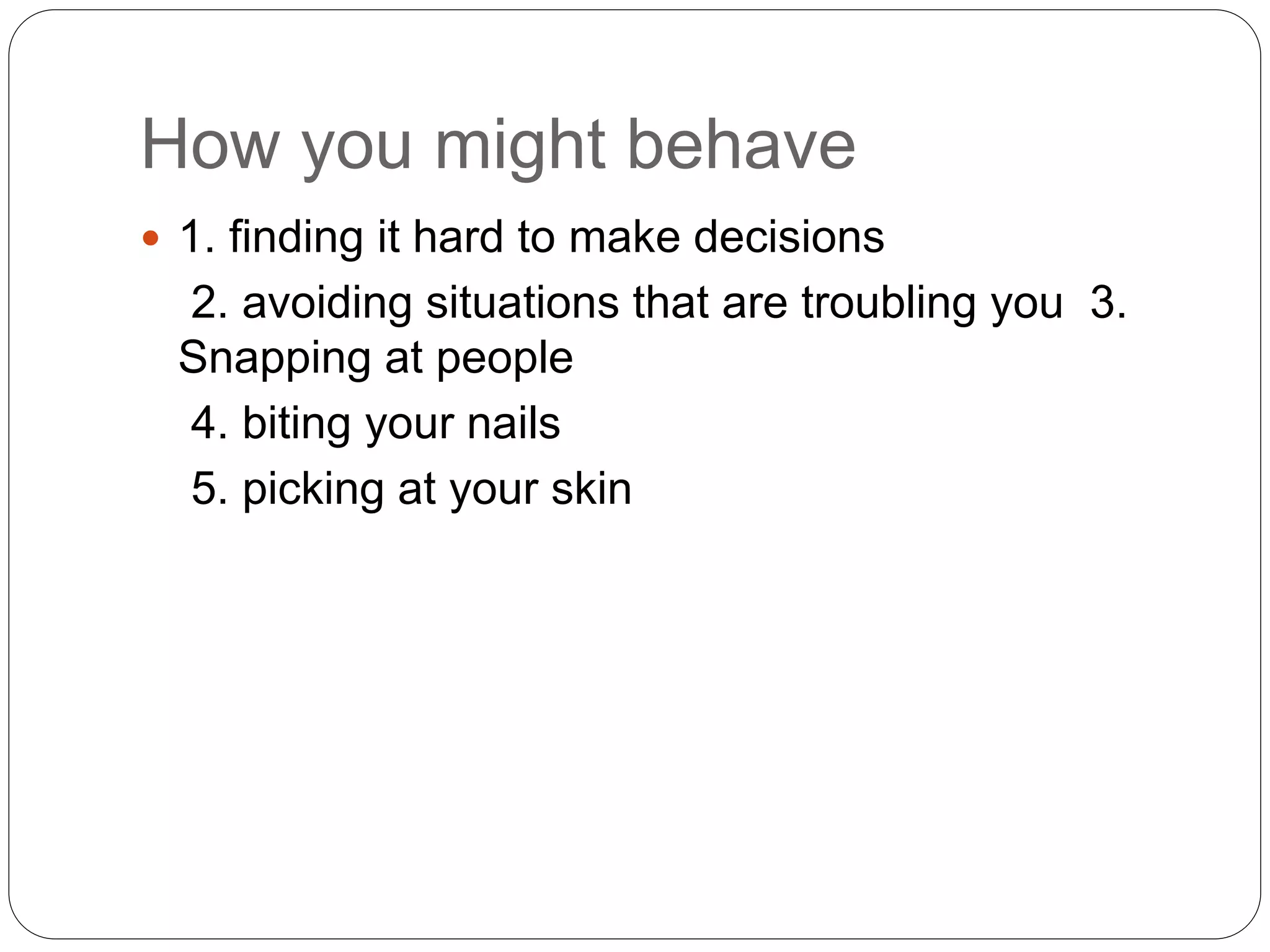 How you might behave
 1. finding it hard to make decisions
2. avoiding situations that are troubling you 3.
Snapping at people
4. biting your nails
5. picking at your skin
 