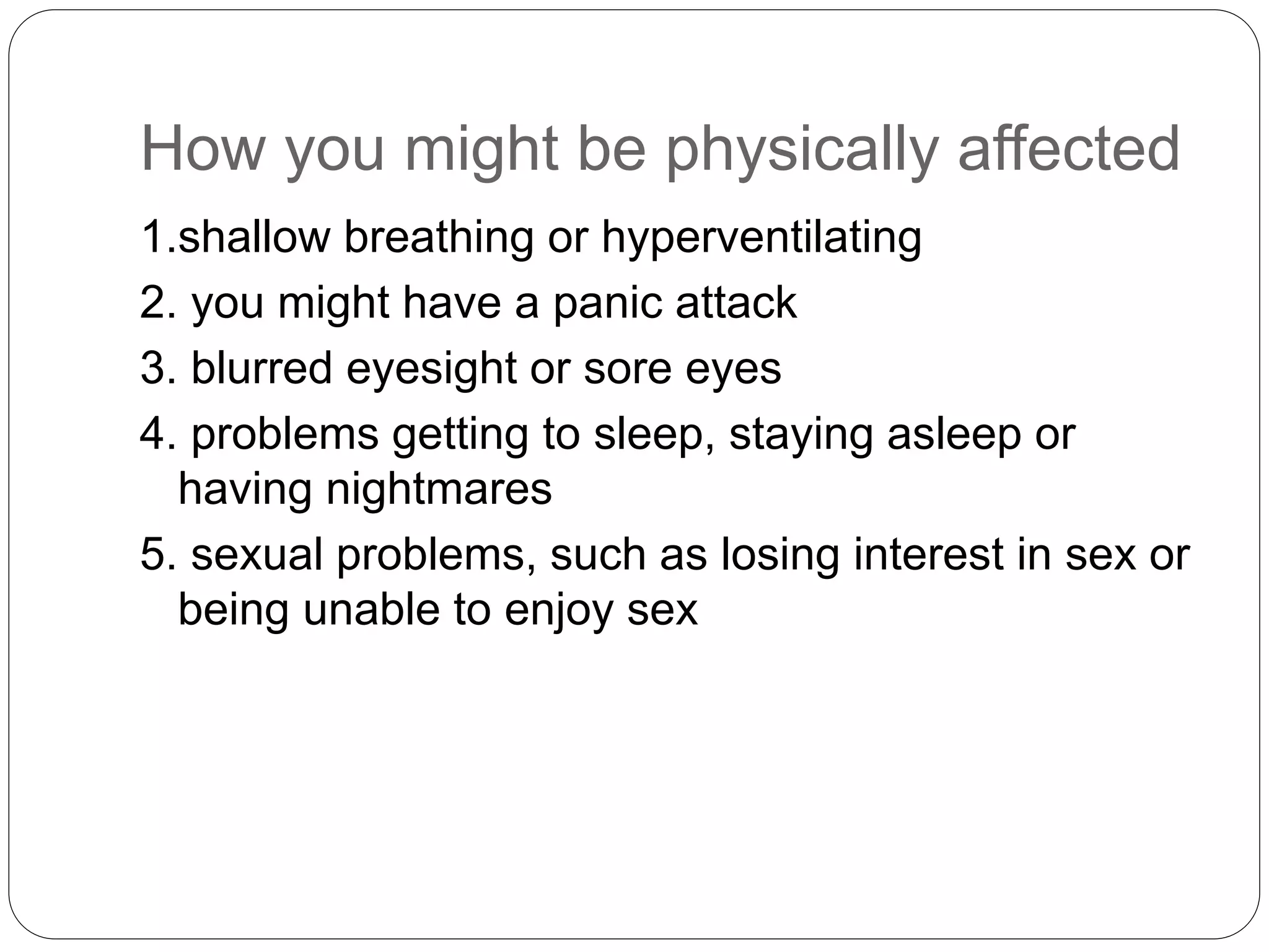 How you might be physically affected
1.shallow breathing or hyperventilating
2. you might have a panic attack
3. blurred eyesight or sore eyes
4. problems getting to sleep, staying asleep or
having nightmares
5. sexual problems, such as losing interest in sex or
being unable to enjoy sex
 