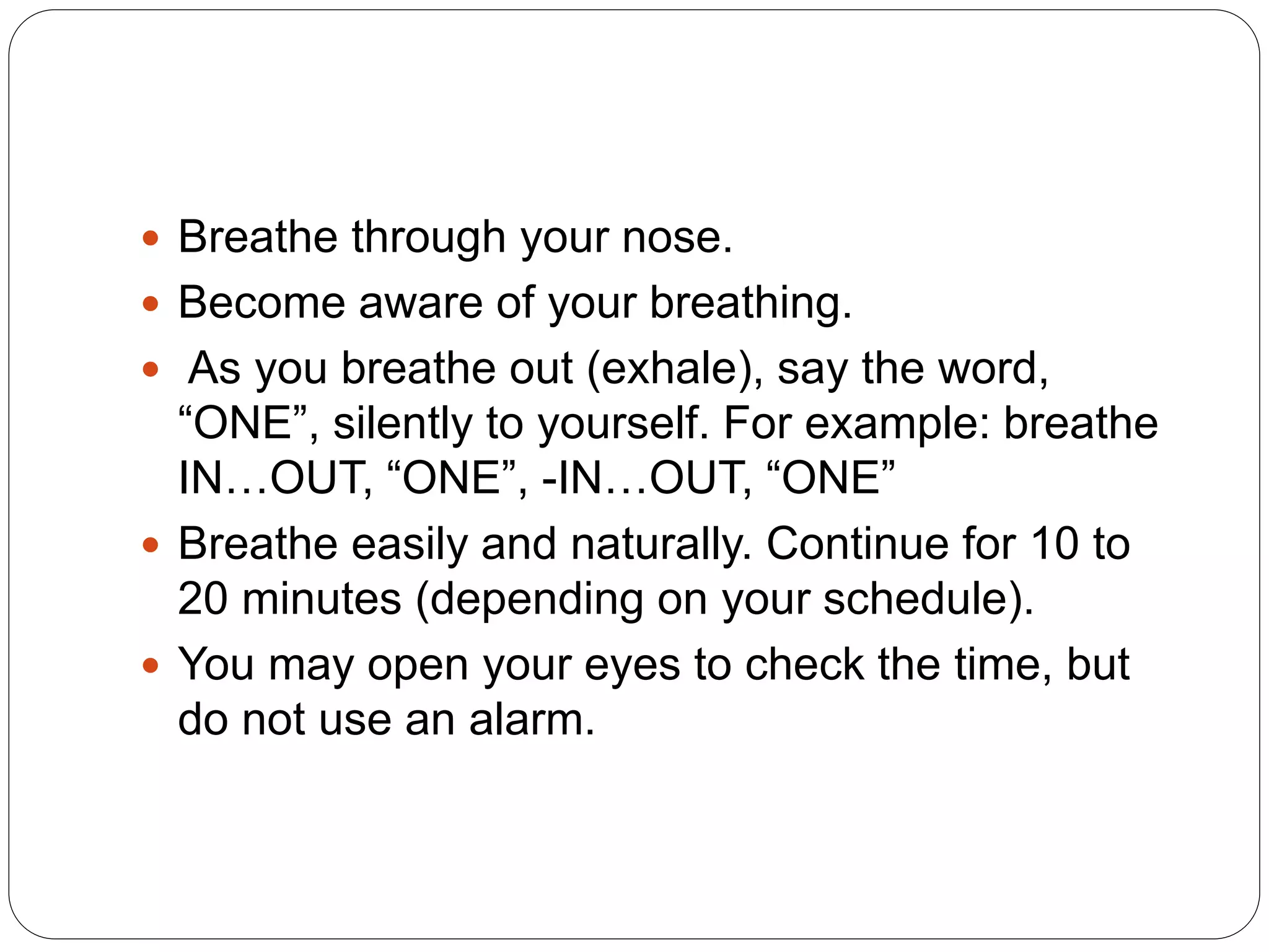  Breathe through your nose.
 Become aware of your breathing.
 As you breathe out (exhale), say the word,
“ONE”, silently to yourself. For example: breathe
IN…OUT, “ONE”, -IN…OUT, “ONE”
 Breathe easily and naturally. Continue for 10 to
20 minutes (depending on your schedule).
 You may open your eyes to check the time, but
do not use an alarm.
 