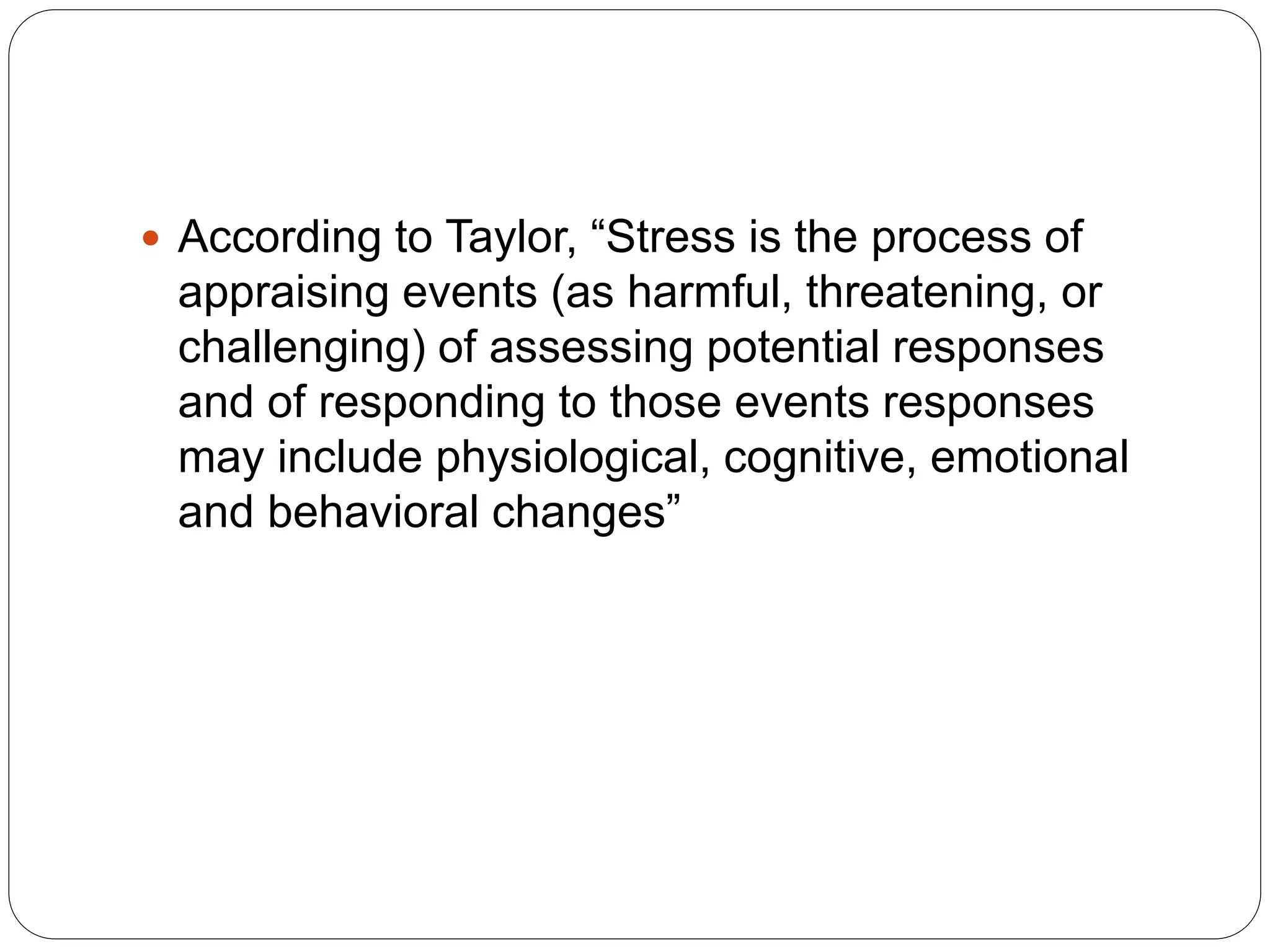  According to Taylor, “Stress is the process of
appraising events (as harmful, threatening, or
challenging) of assessing potential responses
and of responding to those events responses
may include physiological, cognitive, emotional
and behavioral changes”
 