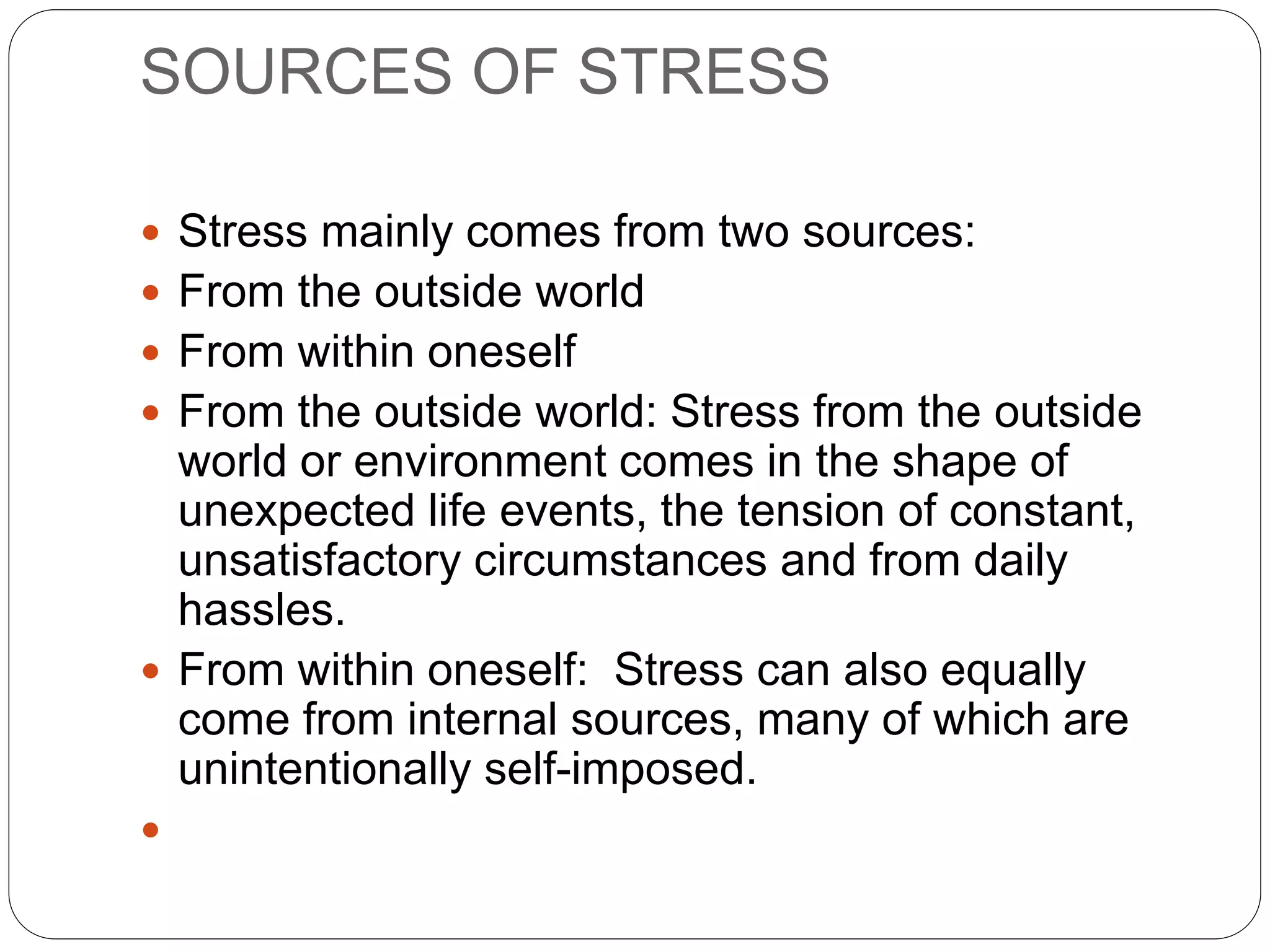 SOURCES OF STRESS
 Stress mainly comes from two sources:
 From the outside world
 From within oneself
 From the outside world: Stress from the outside
world or environment comes in the shape of
unexpected life events, the tension of constant,
unsatisfactory circumstances and from daily
hassles.
 From within oneself: Stress can also equally
come from internal sources, many of which are
unintentionally self-imposed.

 